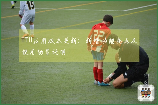 HTH应用版本更新：新增功能亮点及使用场景说明