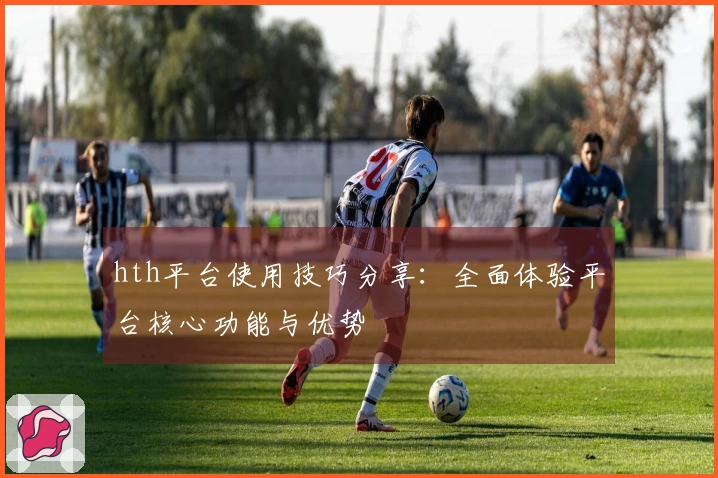 hth平台使用技巧分享：全面体验平台核心功能与优势