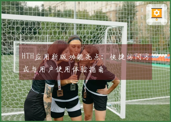 HTH应用新版功能亮点：快捷访问方式与用户使用体验指南
