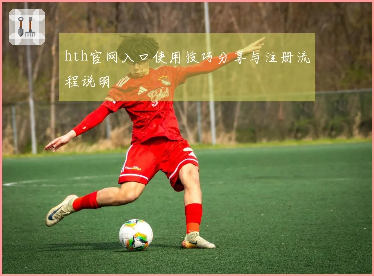 hth官网入口使用技巧分享与注册流程说明