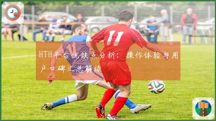 HTH平台优缺点分析：操作体验与用户口碑汇总解读